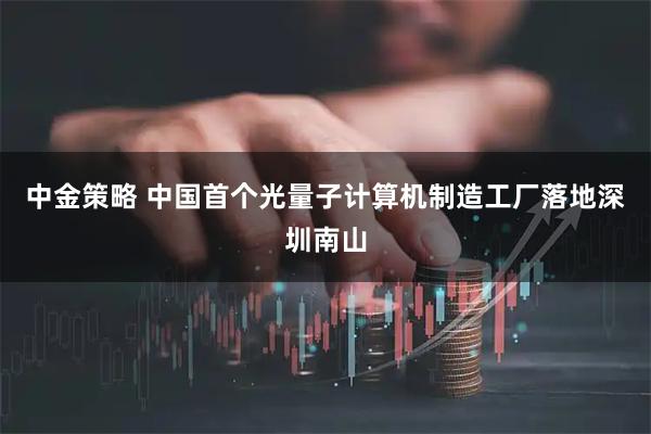 中金策略 中国首个光量子计算机制造工厂落地深圳南山