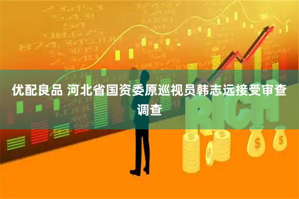 优配良品 河北省国资委原巡视员韩志远接受审查调查