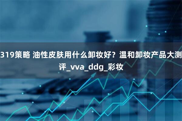 319策略 油性皮肤用什么卸妆好？温和卸妆产品大测评_vva_ddg_彩妆