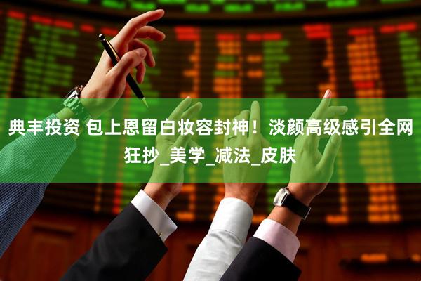 典丰投资 包上恩留白妆容封神！淡颜高级感引全网狂抄_美学_减法_皮肤
