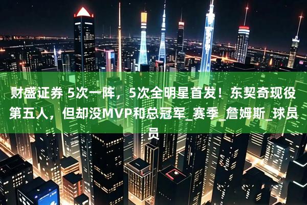 财盛证券 5次一阵，5次全明星首发！东契奇现役第五人，但却没MVP和总冠军_赛季_詹姆斯_球员