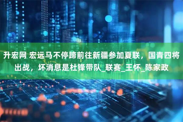 升宏网 宏远马不停蹄前往新疆参加夏联，国青四将出战，坏消息是杜锋带队_联赛_王怀_陈家政