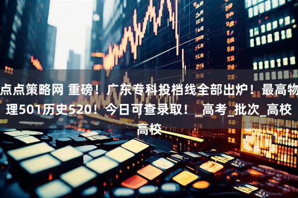 点点策略网 重磅！广东专科投档线全部出炉！最高物理501历史520！今日可查录取！_高考_批次_高校
