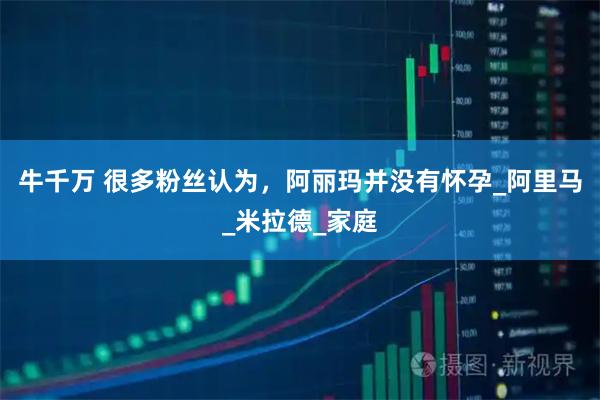 牛千万 很多粉丝认为，阿丽玛并没有怀孕_阿里马_米拉德_家庭