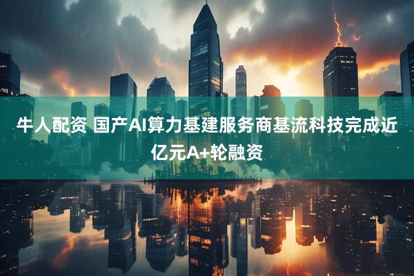 牛人配资 国产AI算力基建服务商基流科技完成近亿元A+轮融资