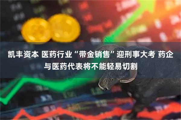 凯丰资本 医药行业“带金销售”迎刑事大考 药企与医药代表将不能轻易切割