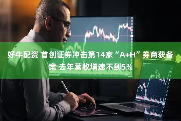 好牛配资 首创证券冲击第14家“A+H”券商获备案 去年营收增速不到5%
