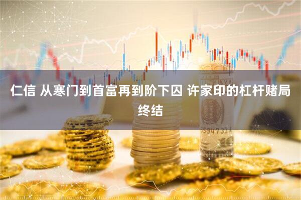 仁信 从寒门到首富再到阶下囚 许家印的杠杆赌局终结