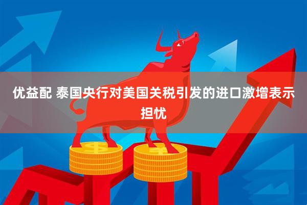 优益配 泰国央行对美国关税引发的进口激增表示担忧