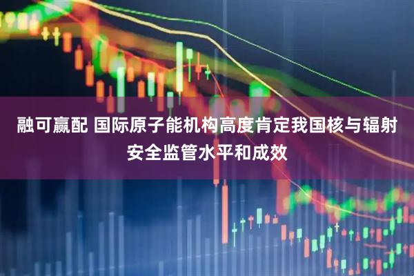 融可赢配 国际原子能机构高度肯定我国核与辐射安全监管水平和成效