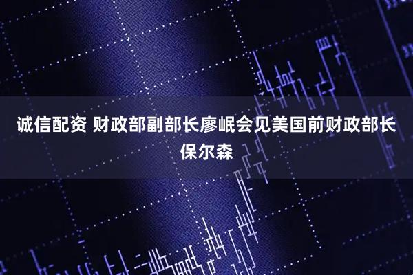 诚信配资 财政部副部长廖岷会见美国前财政部长保尔森