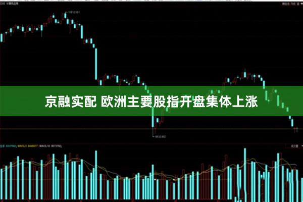 京融实配 欧洲主要股指开盘集体上涨