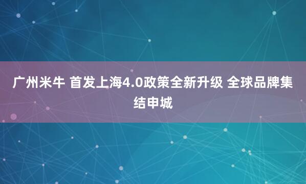 广州米牛 首发上海4.0政策全新升级 全球品牌集结申城