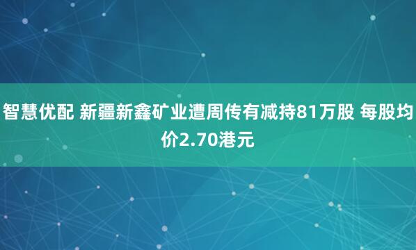 智慧优配 新疆新鑫矿业遭周传有减持81万股 每股均价2.70港元