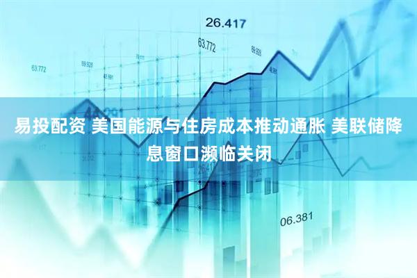 易投配资 美国能源与住房成本推动通胀 美联储降息窗口濒临关闭