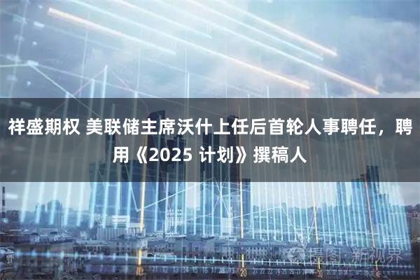 祥盛期权 美联储主席沃什上任后首轮人事聘任，聘用《2025 计划》撰稿人