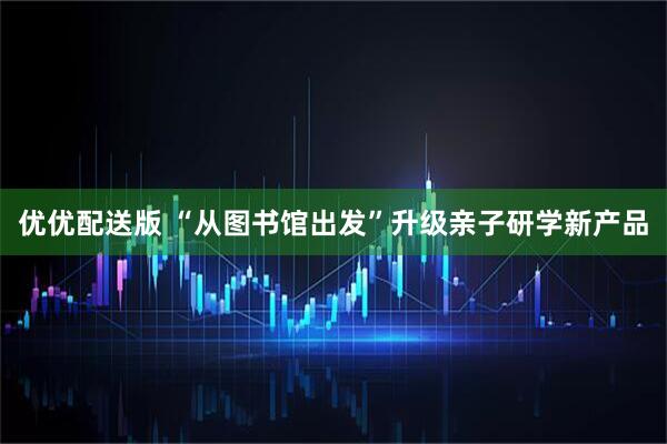 优优配送版 “从图书馆出发”升级亲子研学新产品