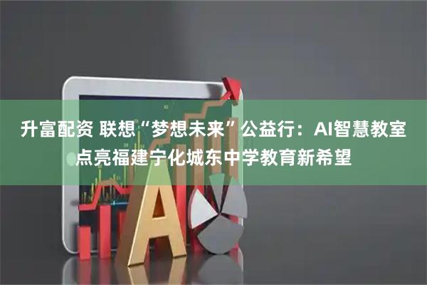 升富配资 联想“梦想未来”公益行：AI智慧教室点亮福建宁化城东中学教育新希望