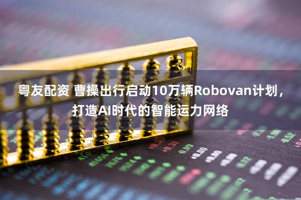 粤友配资 曹操出行启动10万辆Robovan计划，打造AI时代的智能运力网络