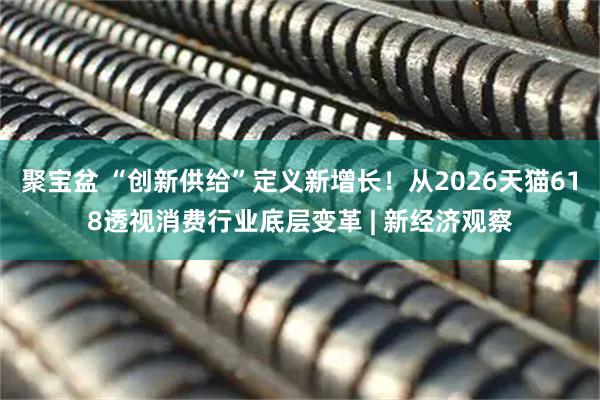 聚宝盆 “创新供给”定义新增长！从2026天猫618透视消费行业底层变革 | 新经济观察