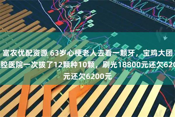 富农优配资源 63岁心梗老人去看一颗牙，宝鸡大团圆口腔医院一次拔了12颗种10颗，刷光18800元还欠6200元