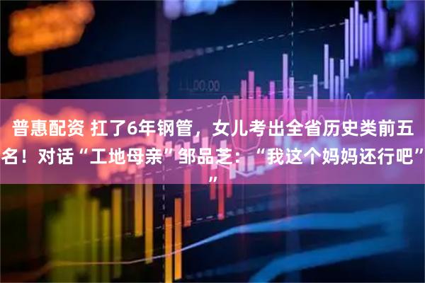 普惠配资 扛了6年钢管，女儿考出全省历史类前五名！对话“工地母亲”邹品芝：“我这个妈妈还行吧”