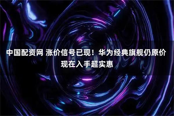 中国配资网 涨价信号已现！华为经典旗舰仍原价 现在入手超实惠
