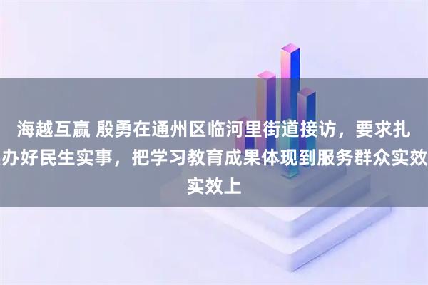 海越互赢 殷勇在通州区临河里街道接访，要求扎实办好民生实事，把学习教育成果体现到服务群众实效上