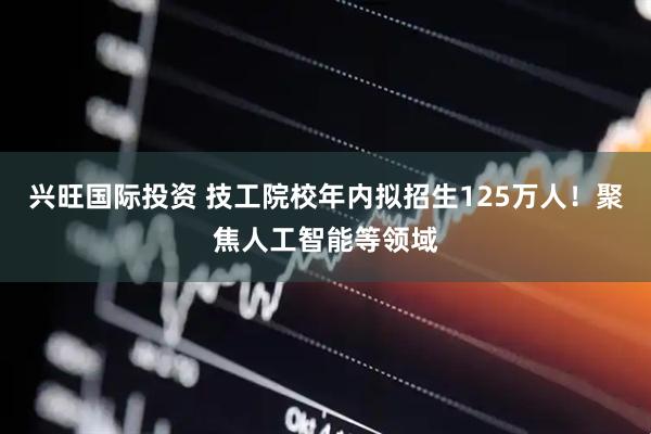 兴旺国际投资 技工院校年内拟招生125万人！聚焦人工智能等领域